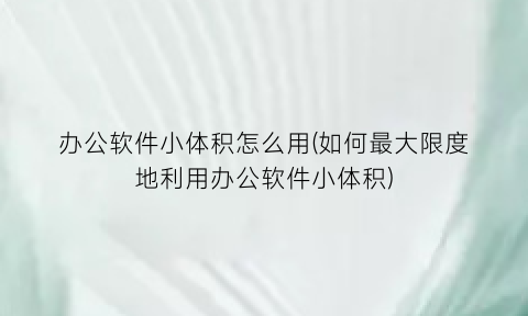 办公软件小体积怎么用(如何最大限度地利用办公软件小体积)