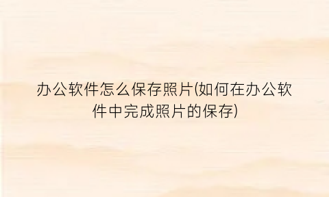 办公软件怎么保存照片(如何在办公软件中完成照片的保存)