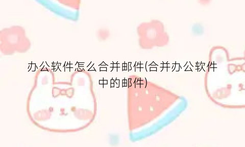 办公软件怎么合并邮件(合并办公软件中的邮件)