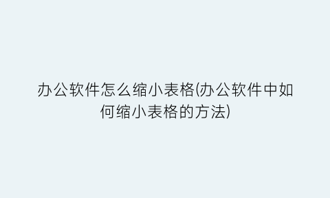 “办公软件怎么缩小表格(办公软件中如何缩小表格的方法)
