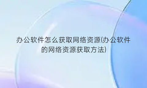 “办公软件怎么获取网络资源(办公软件的网络资源获取方法)