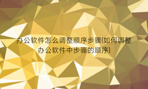 “办公软件怎么调整顺序步骤(如何调整办公软件中步骤的顺序)
