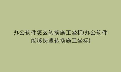 办公软件怎么转换施工坐标(办公软件能够快速转换施工坐标)