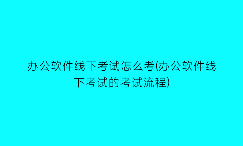 “办公软件线下考试怎么考(办公软件线下考试的考试流程)