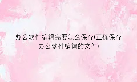 办公软件编辑完要怎么保存(正确保存办公软件编辑的文件)