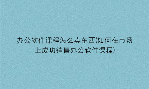 “办公软件课程怎么卖东西(如何在市场上成功销售办公软件课程)