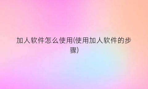 加人软件怎么使用(使用加人软件的步骤)