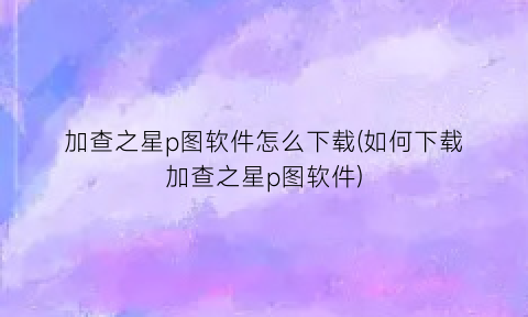 加查之星p图软件怎么下载(如何下载加查之星p图软件)