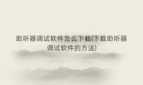 “助听器调试软件怎么下载(下载助听器调试软件的方法)