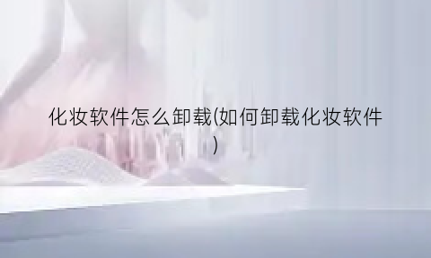 “化妆软件怎么卸载(如何卸载化妆软件)