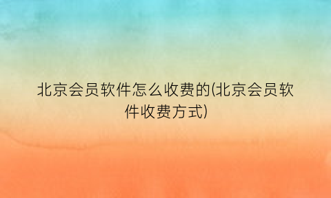 北京会员软件怎么收费的(北京会员软件收费方式)