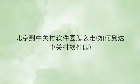 “北京到中关村软件园怎么走(如何到达中关村软件园)