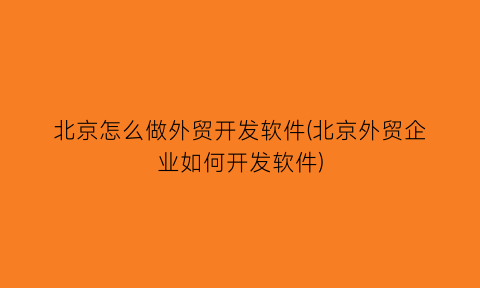 “北京怎么做外贸开发软件(北京外贸企业如何开发软件)