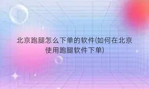 北京跑腿怎么下单的软件(如何在北京使用跑腿软件下单)