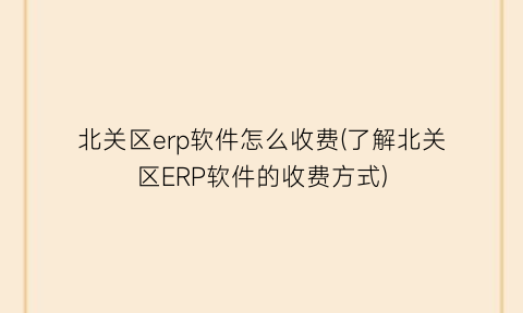 “北关区erp软件怎么收费(了解北关区ERP软件的收费方式)