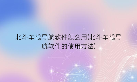 “北斗车载导航软件怎么用(北斗车载导航软件的使用方法)