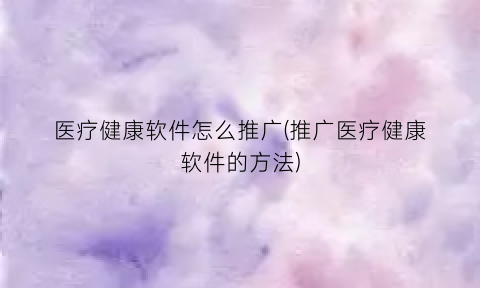 医疗健康软件怎么推广(推广医疗健康软件的方法)