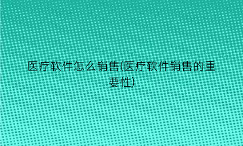 医疗软件怎么销售(医疗软件销售的重要性)