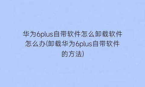 华为6plus自带软件怎么卸载软件怎么办(卸载华为6plus自带软件的方法)