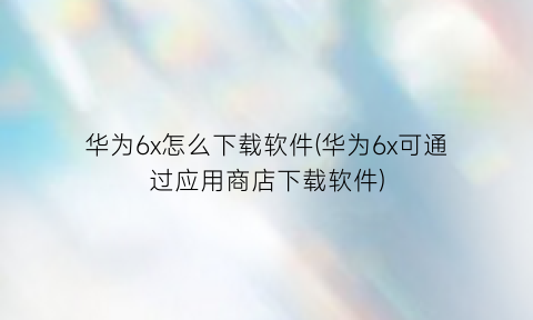 华为6x怎么下载软件(华为6x可通过应用商店下载软件)