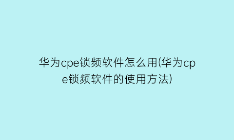 “华为cpe锁频软件怎么用(华为cpe锁频软件的使用方法)