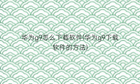 “华为g9怎么下载软件(华为g9下载软件的方法)