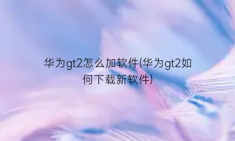 华为gt2怎么加软件(华为gt2如何下载新软件)