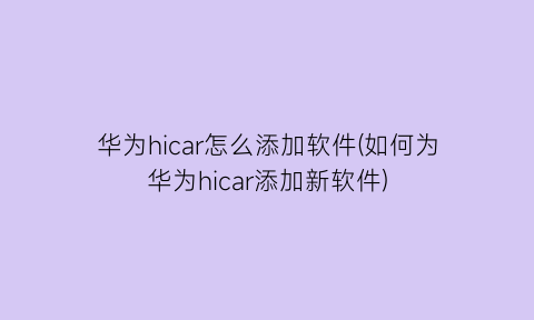 华为hicar怎么添加软件(如何为华为hicar添加新软件)