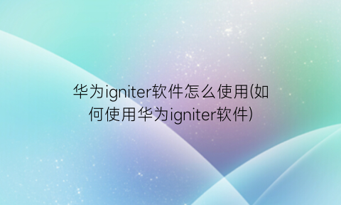 华为igniter软件怎么使用(如何使用华为igniter软件)