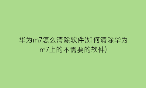 华为m7怎么清除软件(如何清除华为m7上的不需要的软件)