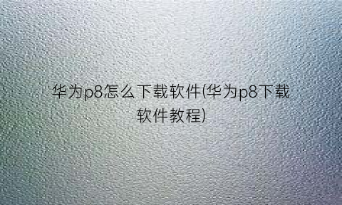 “华为p8怎么下载软件(华为p8下载软件教程)