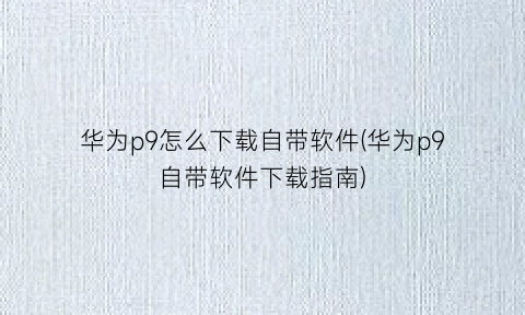 华为p9怎么下载自带软件(华为p9自带软件下载指南)