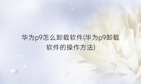 “华为p9怎么卸载软件(华为p9卸载软件的操作方法)