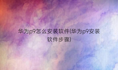 “华为p9怎么安装软件(华为p9安装软件步骤)