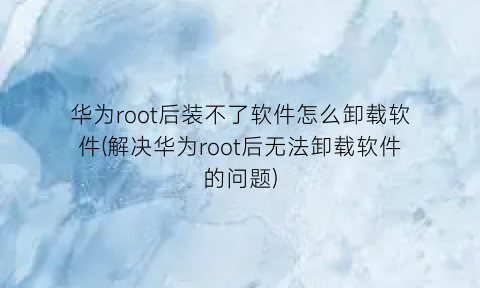 “华为root后装不了软件怎么卸载软件(解决华为root后无法卸载软件的问题)