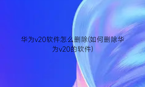 “华为v20软件怎么删除(如何删除华为v20的软件)