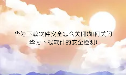 华为下载软件安全怎么关闭(如何关闭华为下载软件的安全检测)