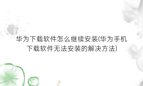 华为下载软件怎么继续安装(华为手机下载软件无法安装的解决方法)