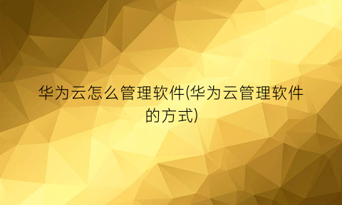 华为云怎么管理软件(华为云管理软件的方式)