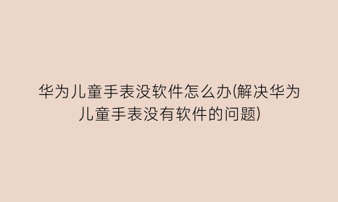 “华为儿童手表没软件怎么办(解决华为儿童手表没有软件的问题)