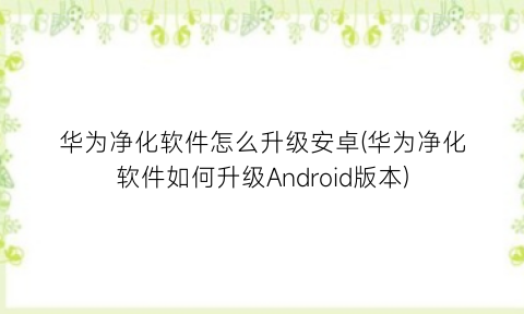 华为净化软件怎么升级安卓(华为净化软件如何升级Android版本)