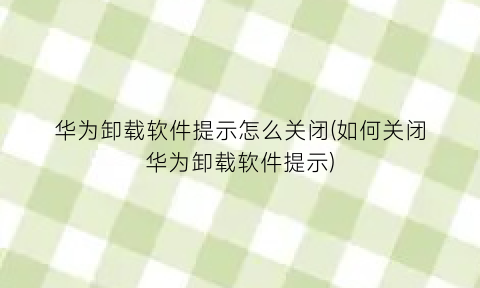 华为卸载软件提示怎么关闭(如何关闭华为卸载软件提示)