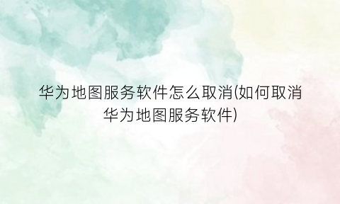 “华为地图服务软件怎么取消(如何取消华为地图服务软件)