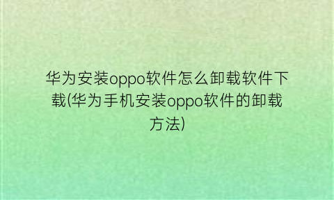 华为安装oppo软件怎么卸载软件下载(华为手机安装oppo软件的卸载方法)