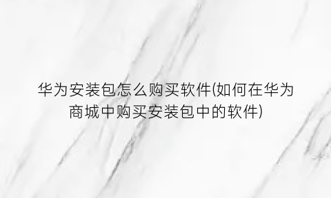 华为安装包怎么购买软件(如何在华为商城中购买安装包中的软件)