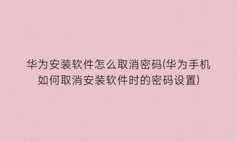 华为安装软件怎么取消密码(华为手机如何取消安装软件时的密码设置)