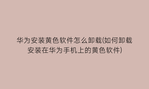 华为安装黄色软件怎么卸载(如何卸载安装在华为手机上的黄色软件)