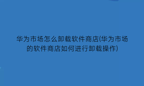 华为市场怎么卸载软件商店(华为市场的软件商店如何进行卸载操作)