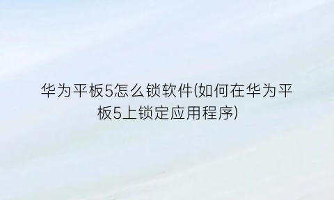华为平板5怎么锁软件(如何在华为平板5上锁定应用程序)