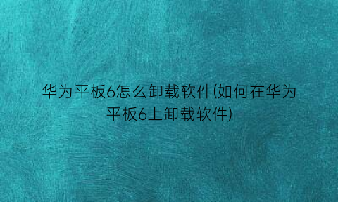 华为平板6怎么卸载软件(如何在华为平板6上卸载软件)